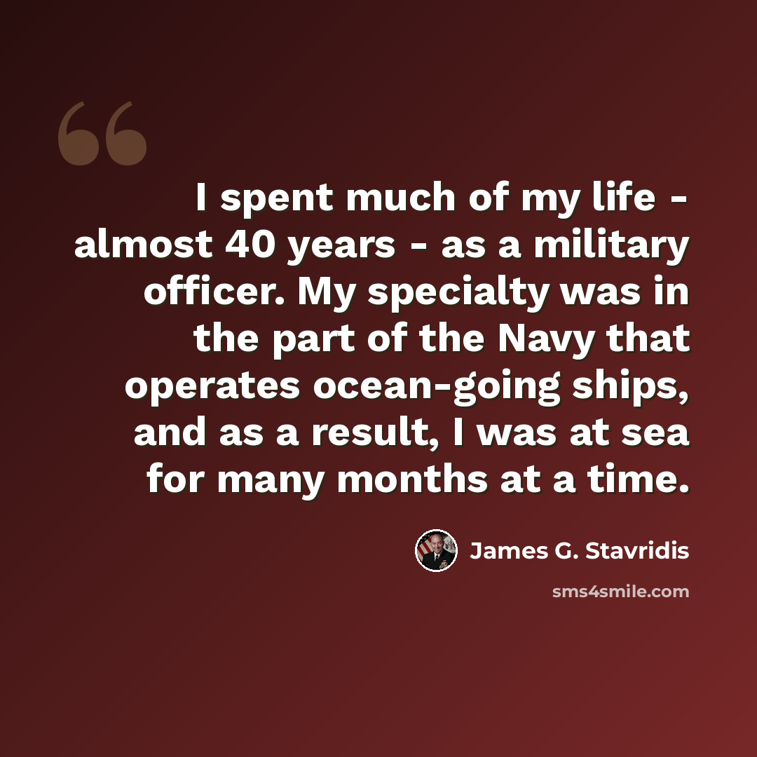 “I spent much of my life - almost 40 years - as a military officer. My specialty was in the part of the Navy that operates ocean-going ships, and as a result, I was at sea for many months at a time.” quote by James G. Stavridis