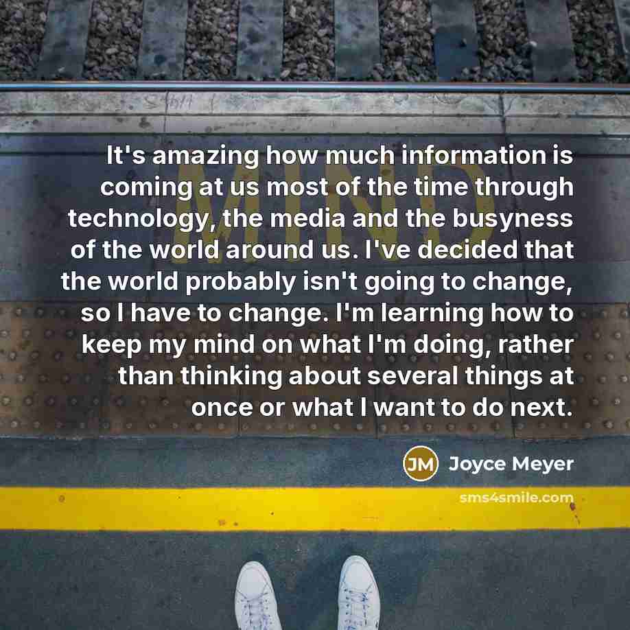 “It's amazing how much information is coming at us most of the time through technology, the media and the busyness of the world around us. I've decided that the world probably isn't going to change, so I have to change. I'm learning how to keep my mind on what I'm doing, rather than thinking about…” quote by Joyce Meyer