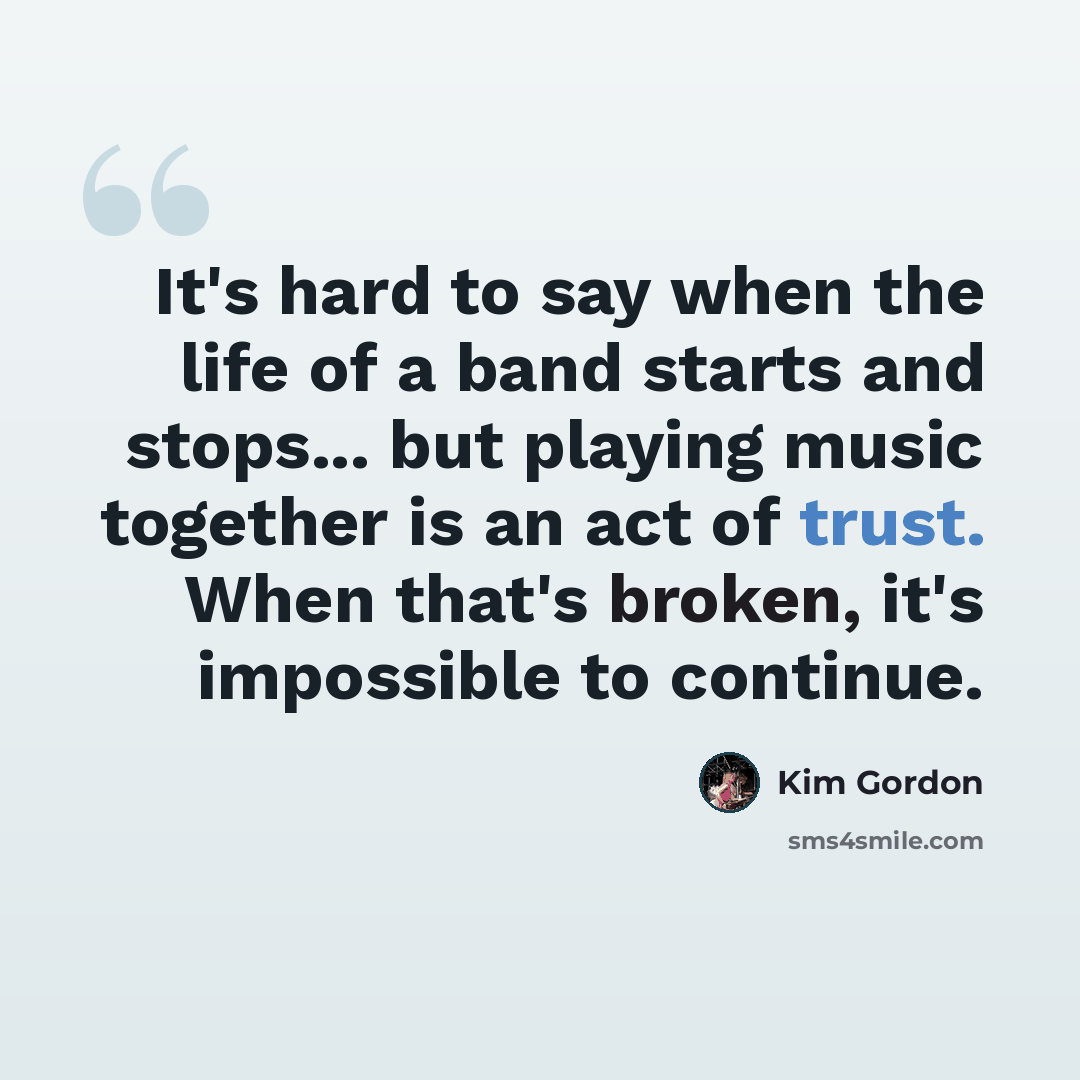 “It's hard to say when the life of a band starts and stops... but playing music together is an act of trust. When that's broken, it's impossible to continue.” quote by Kim Gordon