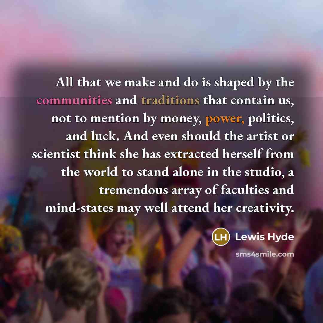 “All that we make and do is shaped by the communities and traditions that contain us, not to mention by money, power, politics, and luck. And even should the artist or scientist think she has extracted herself from the world to stand alone in the studio, a tremendous array of faculties and…” quote by Lewis Hyde