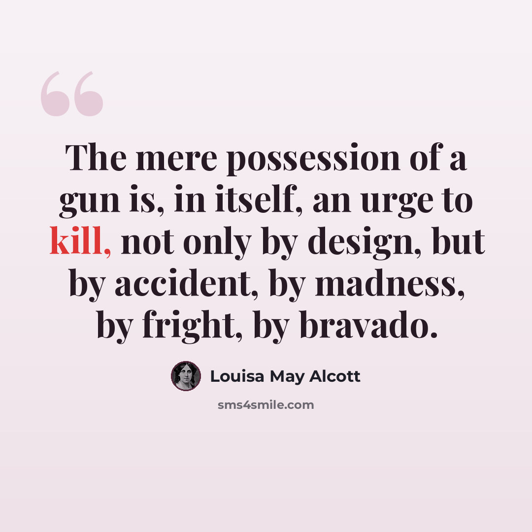 “The mere possession of a gun is, in itself, an urge to kill, not only by design, but by accident, by madness, by fright, by bravado.” quote by Louisa May Alcott