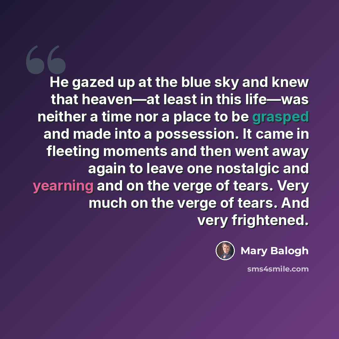 “He gazed up at the blue sky and knew that heaven—at least in this life—was neither a time nor a place to be grasped and made into a possession. It came in fleeting moments and then went away again to leave one nostalgic and yearning and on the verge of tears. Very much on the verge of tears. And…” quote by Mary Balogh