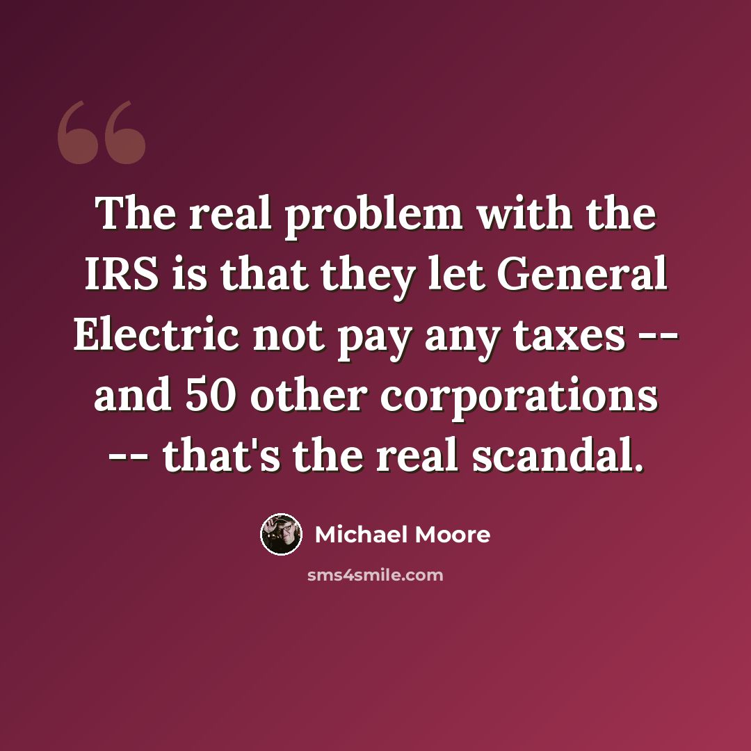 “The real problem with the IRS is that they let General Electric not pay any taxes -- and 50 other corporations -- that's the real scandal.” quote by Michael Moore