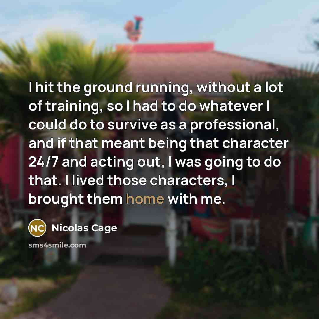 “I hit the ground running, without a lot of training, so I had to do whatever I could do to survive as a professional, and if that meant being that character 24/7 and acting out, I was going to do that. I lived those characters, I brought them home with me.” quote by Nicolas Cage