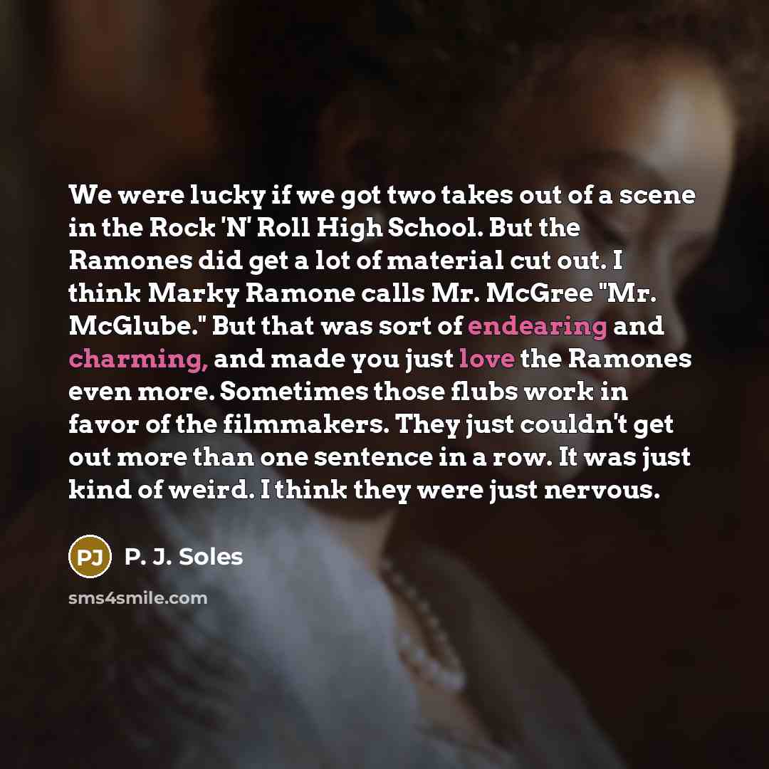 “We were lucky if we got two takes out of a scene in the Rock 'N' Roll High School. But the Ramones did get a lot of material cut out. I think Marky Ramone calls Mr. McGree "Mr. McGlube." But that was sort of endearing and charming, and made you just love the Ramones even more. Sometimes those…” quote by P. J. Soles