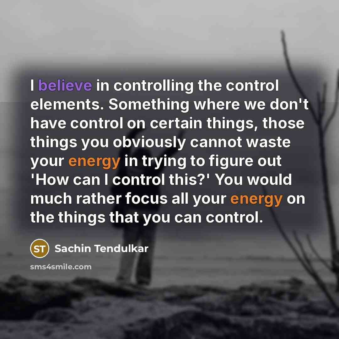“I believe in controlling the control elements. Something where we don't have control on certain things, those things you obviously cannot waste your energy in trying to figure out 'How can I control this?' You would much rather focus all your energy on the things that you can control.” quote by Sachin Tendulkar