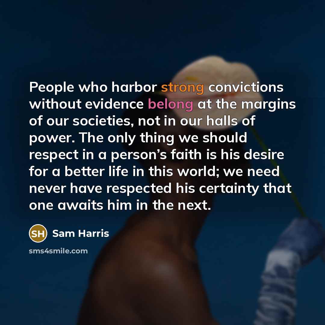 “People who harbor strong convictions without evidence belong at the margins of our societies, not in our halls of power. The only thing we should respect in a person’s faith is his desire for a better life in this world; we need never have respected his certainty that one awaits him in the next.” quote by Sam Harris