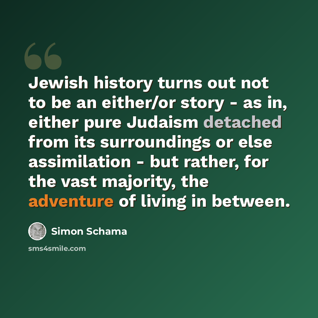 “Jewish history turns out not to be an either/or story - as in, either pure Judaism detached from its surroundings or else assimilation - but rather, for the vast majority, the adventure of living in between.” quote by Simon Schama