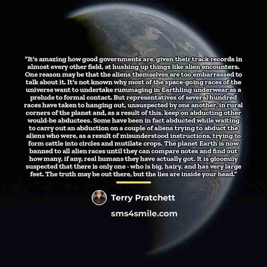 “It's amazing how good governments are, given their track records in almost every other field, at hushing up things like alien encounters. One reason may be that the aliens themselves are too embarrassed to talk about it. It's not known why most of the space-going races of the universe want to…” quote by Terry Pratchett