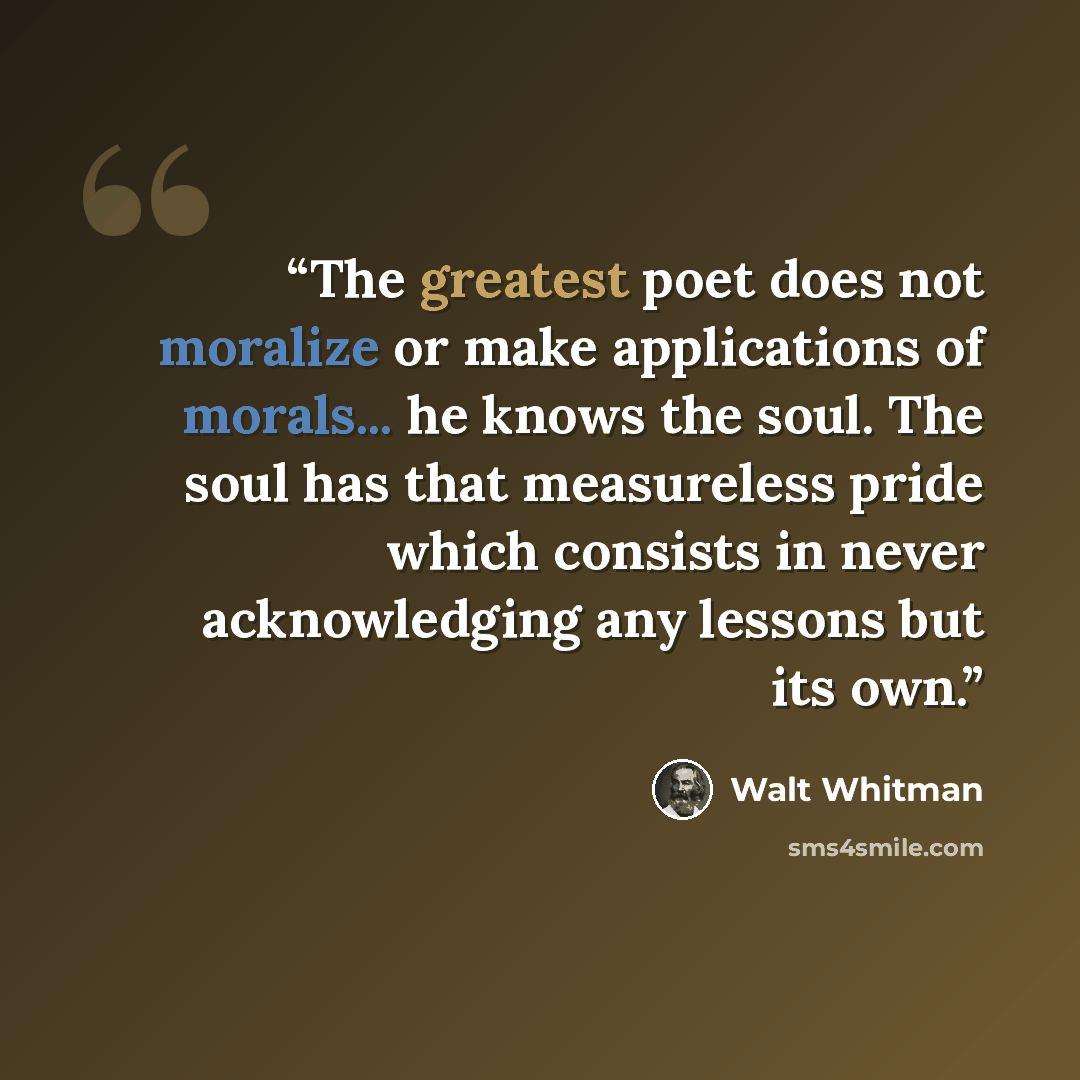 “The greatest poet does not moralize or make applications of morals... he knows the soul. The soul has that measureless pride which consists in never acknowledging any lessons but its own.” quote by Walt Whitman