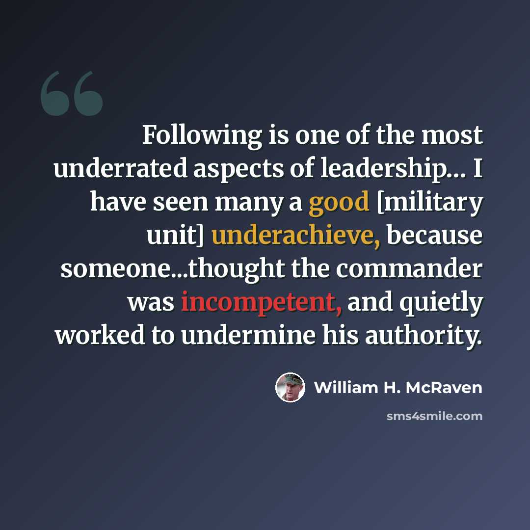 “Following is one of the most underrated aspects of leadership… I have seen many a good [military unit] underachieve, because someone...thought the commander was incompetent, and quietly worked to undermine his authority.” quote by William H. McRaven