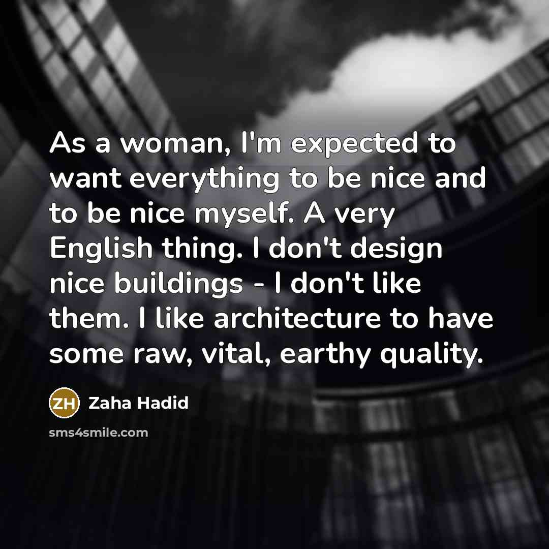 “As a woman, I'm expected to want everything to be nice and to be nice myself. A very English thing. I don't design nice buildings - I don't like them. I like architecture to have some raw, vital, earthy quality.” quote by Zaha Hadid