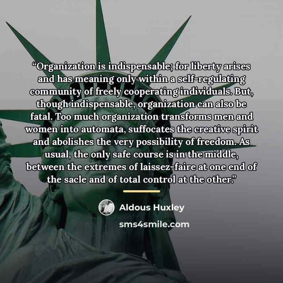 “Organization is indispensable; for liberty arises and has meaning only within a self-regulating community of freely cooperating individuals. But, though indispensable, organization can also be fatal. Too much organization transforms men and women into automata, suffocates the creative spirit and…” quote by Aldous Huxley