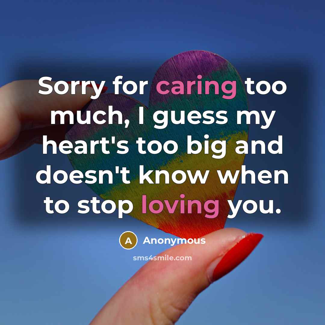 “Sorry for caring too much, I guess my heart's too big and doesn't know when to stop loving you.” quote by Anonymous