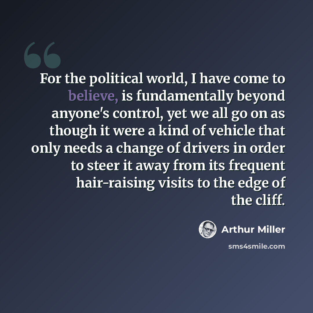 “For the political world, I have come to believe, is fundamentally beyond anyone's control, yet we all go on as though it were a kind of vehicle that only needs a change of drivers in order to steer it away from its frequent hair-raising visits to the edge of the cliff.” quote by Arthur Miller