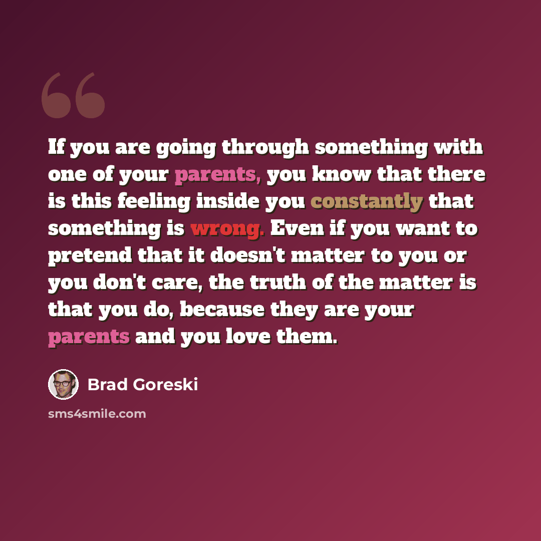 “If you are going through something with one of your parents, you know that there is this feeling inside you constantly that something is wrong. Even if you want to pretend that it doesn't matter to you or you don't care, the truth of the matter is that you do, because they are your parents and you…” quote by Brad Goreski