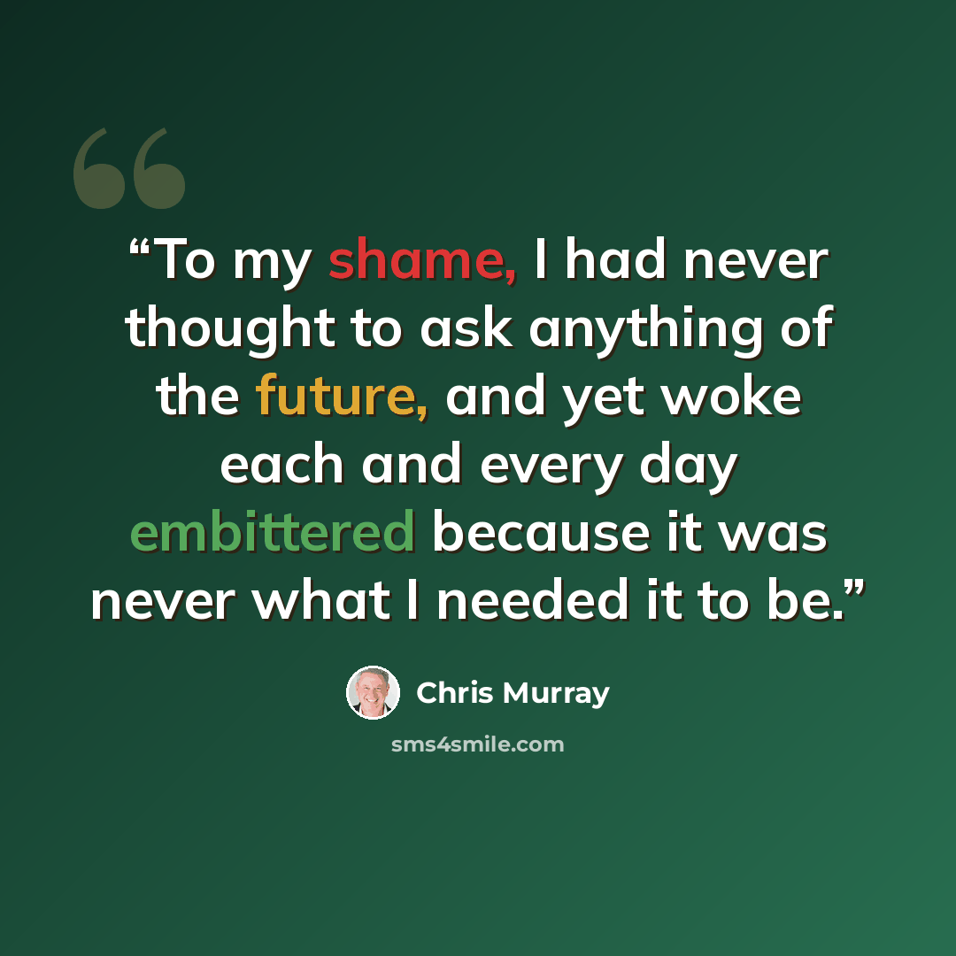 “To my shame, I had never thought to ask anything of the future, and yet woke each and every day embittered because it was never what I needed it to be.” quote by Chris Murray