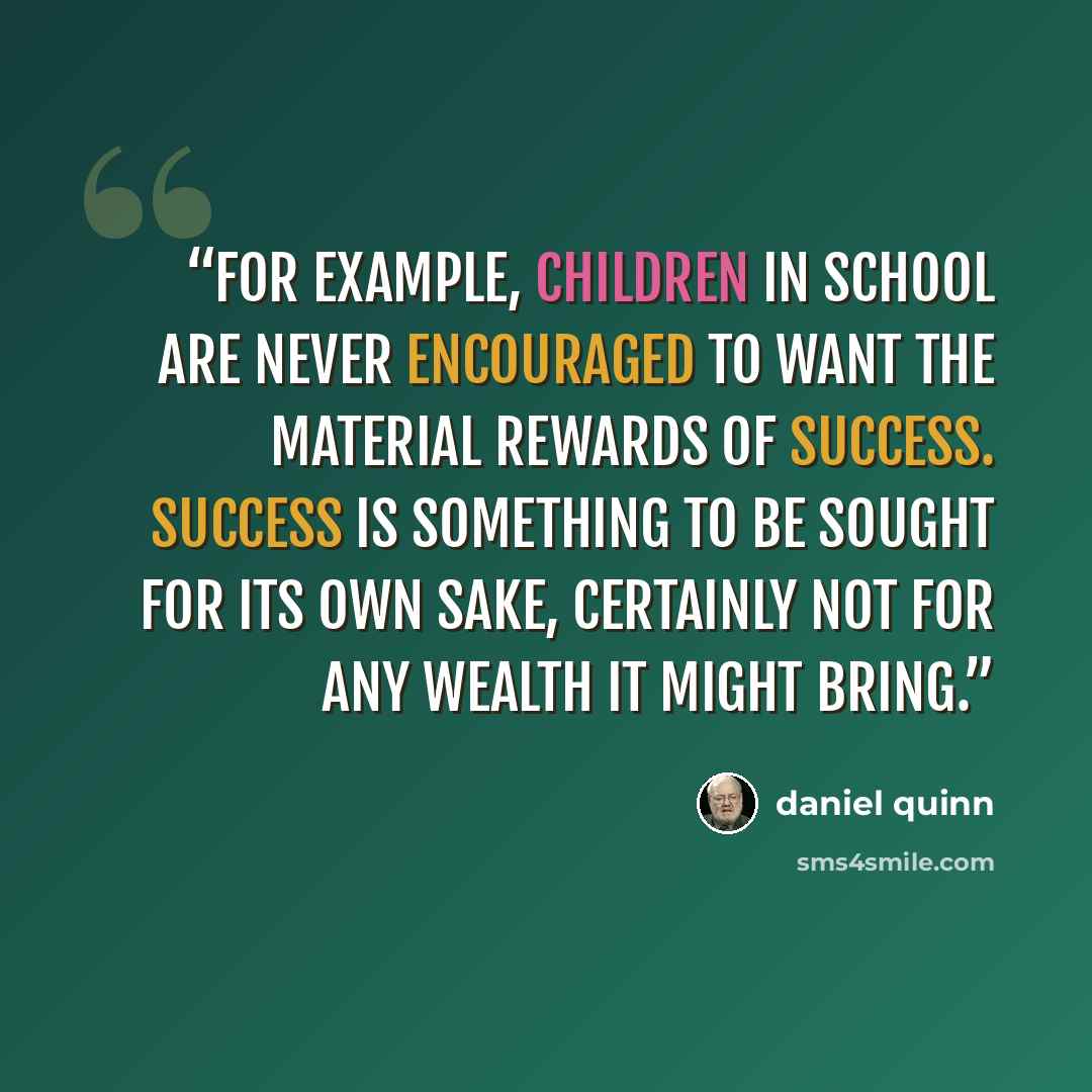 “For example, children in school are never encouraged to want the material rewards of success. Success is something to be sought for its own sake, certainly not for any wealth it might bring.” quote by Daniel Quinn