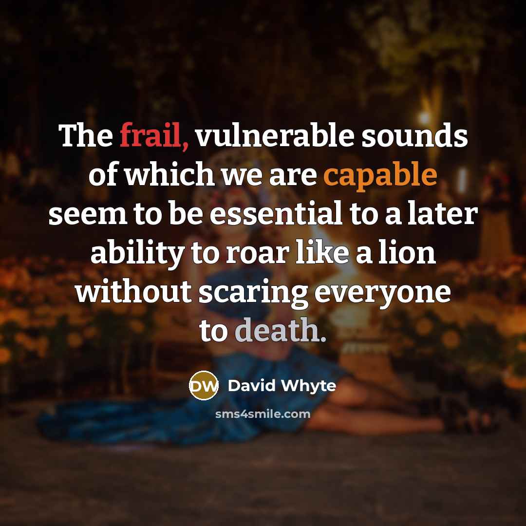 “The frail, vulnerable sounds of which we are capable seem to be essential to a later ability to roar like a lion without scaring everyone to death.” quote by David Whyte