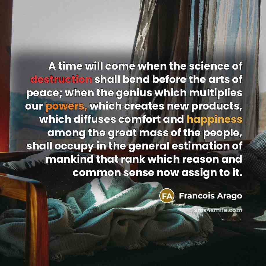 “A time will come when the science of destruction shall bend before the arts of peace; when the genius which multiplies our powers, which creates new products, which diffuses comfort and happiness among the great mass of the people, shall occupy in the general estimation of mankind that rank which…” quote by Francois Arago