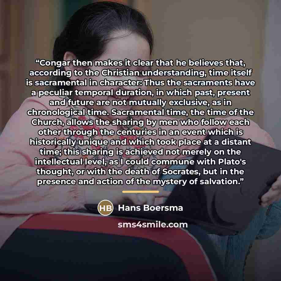 “Congar then makes it clear that he believes that, according to the Christian understanding, time itself is sacramental in character: Thus the sacraments have a peculiar temporal duration, in which past, present and future are not mutually exclusive, as in chronological time. Sacramental time, the…” quote by Hans Boersma