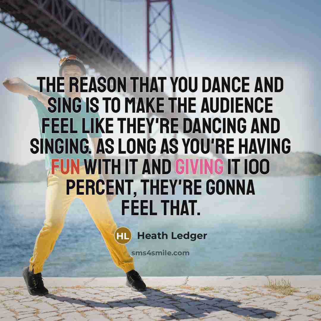 “The reason that you dance and sing is to make the audience feel like they're dancing and singing. As long as you're having fun with it and giving it 100 percent, they're gonna feel that.” quote by Heath Ledger