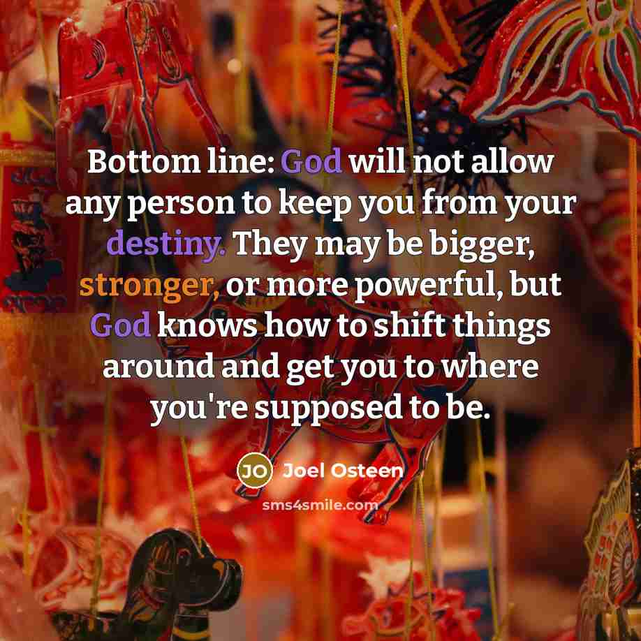 “Bottom line: God will not allow any person to keep you from your destiny. They may be bigger, stronger, or more powerful, but God knows how to shift things around and get you to where you're supposed to be.” quote by Joel Osteen