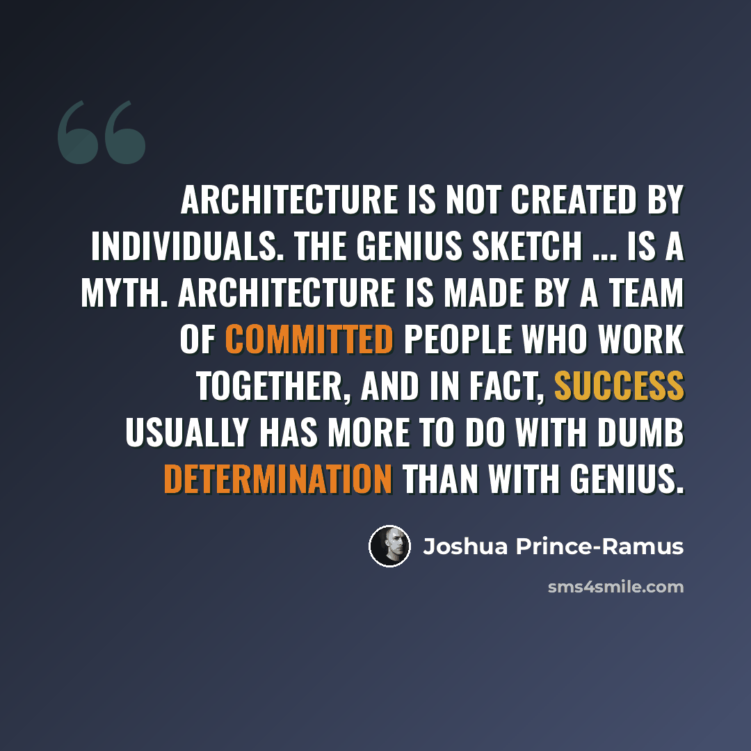 “Architecture is not created by individuals. The genius sketch ... is a myth. Architecture is made by a team of committed people who work together, and in fact, success usually has more to do with dumb determination than with genius.” quote by Joshua Prince-Ramus