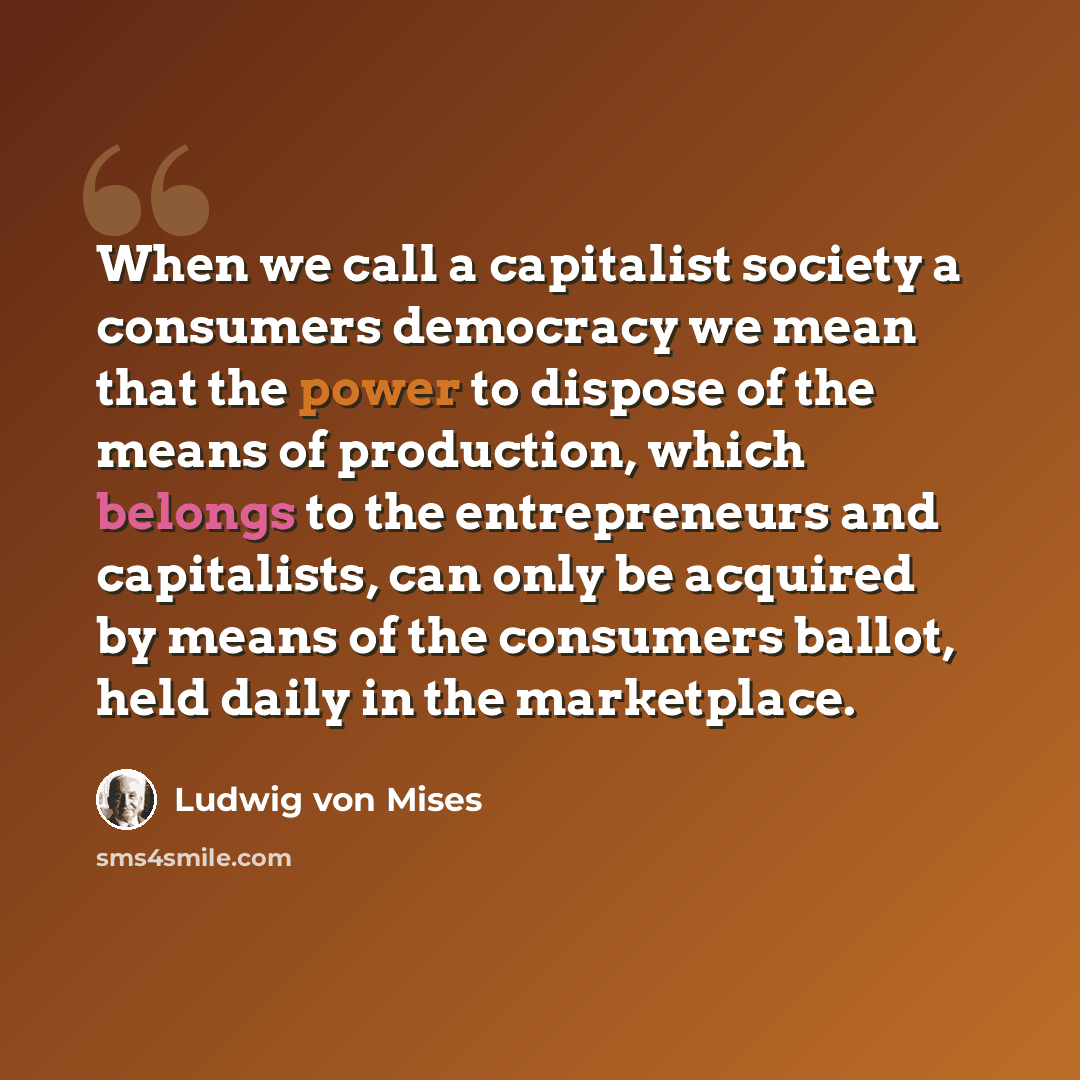 “When we call a capitalist society a consumers democracy we mean that the power to dispose of the means of production, which belongs to the entrepreneurs and capitalists, can only be acquired by means of the consumers ballot, held daily in the marketplace.” quote by Ludwig von Mises