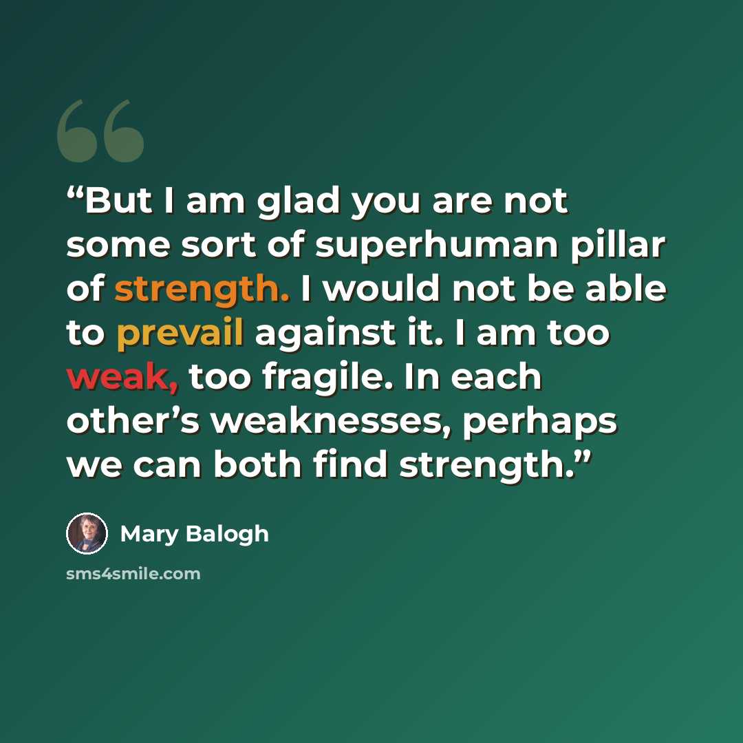 “But I am glad you are not some sort of superhuman pillar of strength. I would not be able to prevail against it. I am too weak, too fragile. In each other’s weaknesses, perhaps we can both find strength.” quote by Mary balogh