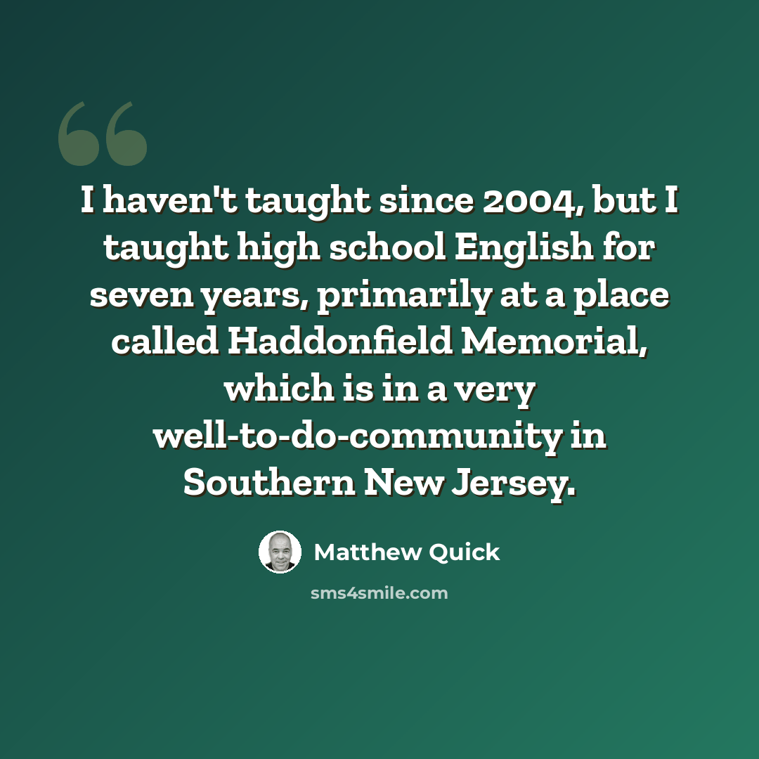 “I haven't taught since 2004, but I taught high school English for seven years, primarily at a place called Haddonfield Memorial, which is in a very well-to-do-community in Southern New Jersey.” quote by Matthew Quick