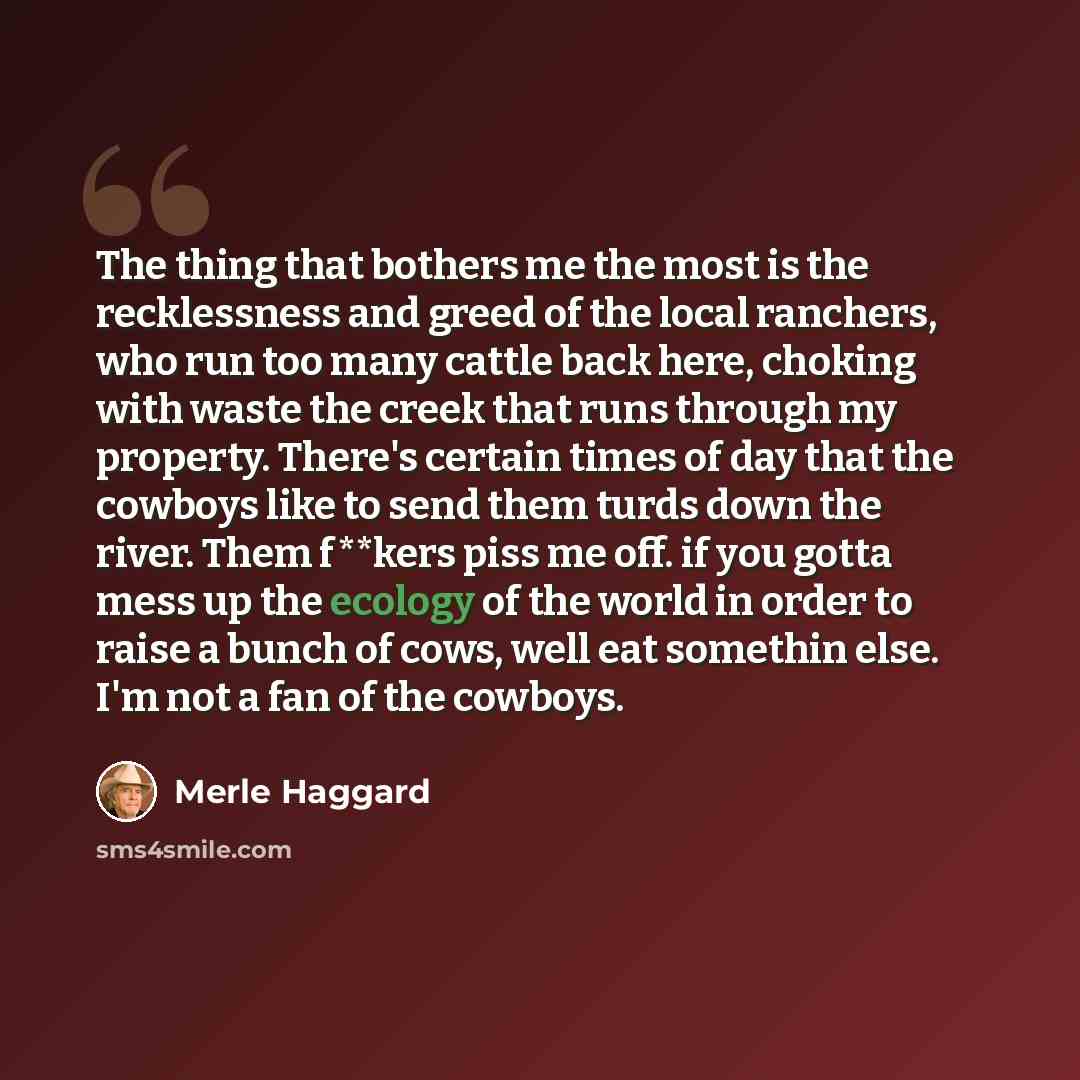 “The thing that bothers me the most is the recklessness and greed of the local ranchers, who run too many cattle back here, choking with waste the creek that runs through my property. There's certain times of day that the cowboys like to send them turds down the river. Them f**kers piss me off. if…” quote by Merle Haggard