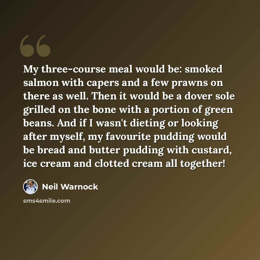 “My three-course meal would be: smoked salmon with capers and a few prawns on there as well. Then it would be a dover sole grilled on the bone with a portion of green beans. And if I wasn't dieting or looking after myself, my favourite pudding would be bread and butter pudding with custard, ice…” quote by Neil Warnock