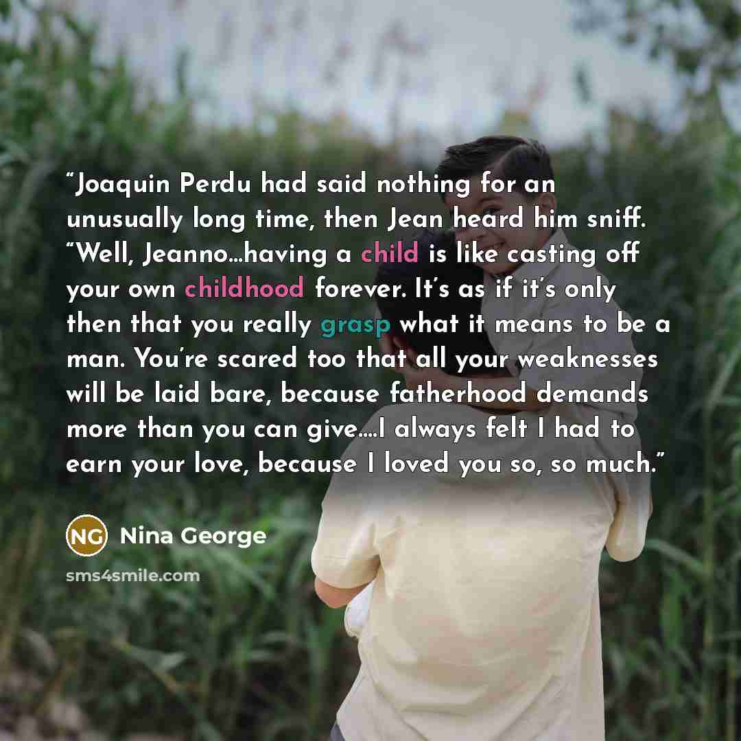 “Joaquin Perdu had said nothing for an unusually long time, then Jean heard him sniff. “Well, Jeanno…having a child is like casting off your own childhood forever. It’s as if it’s only then that you really grasp what it means to be a man. You’re scared too that all your weaknesses will be laid…” quote by Nina George