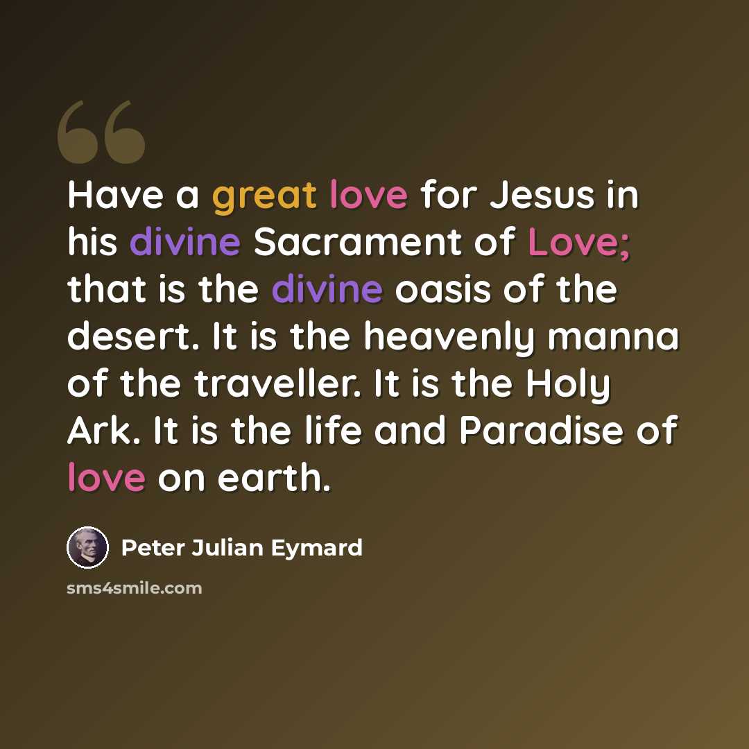 “Have a great love for Jesus in his divine Sacrament of Love; that is the divine oasis of the desert. It is the heavenly manna of the traveller. It is the Holy Ark. It is the life and Paradise of love on earth.” quote by Peter Julian Eymard