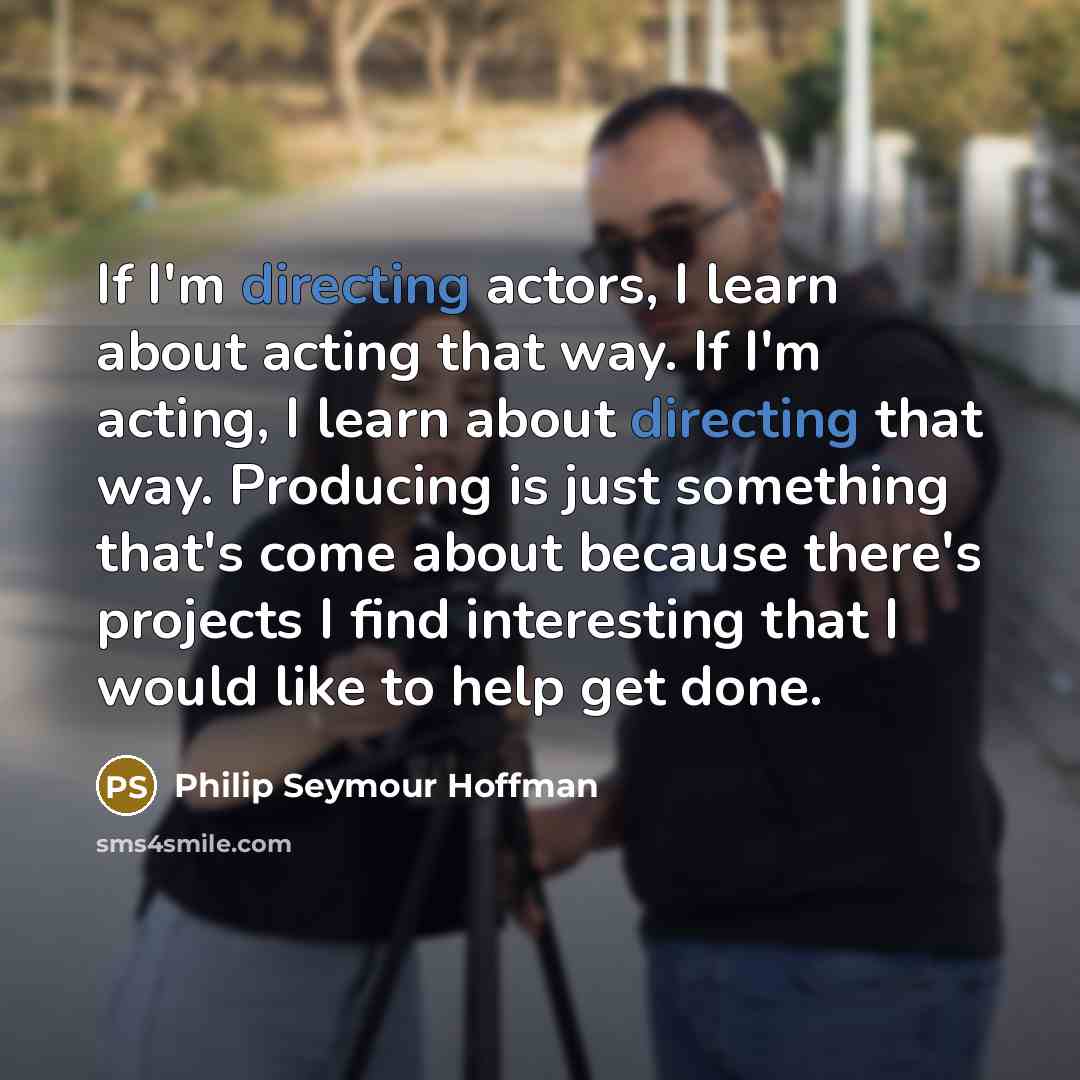 “If I'm directing actors, I learn about acting that way. If I'm acting, I learn about directing that way. Producing is just something that's come about because there's projects I find interesting that I would like to help get done.” quote by Philip Seymour Hoffman