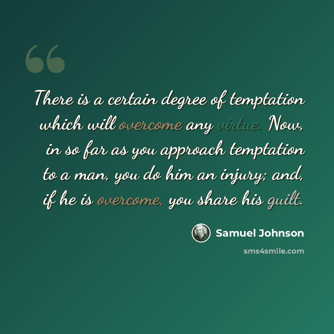 “There is a certain degree of temptation which will overcome any virtue. Now, in so far as you approach temptation to a man, you do him an injury; and, if he is overcome, you share his guilt.” quote by Samuel Johnson