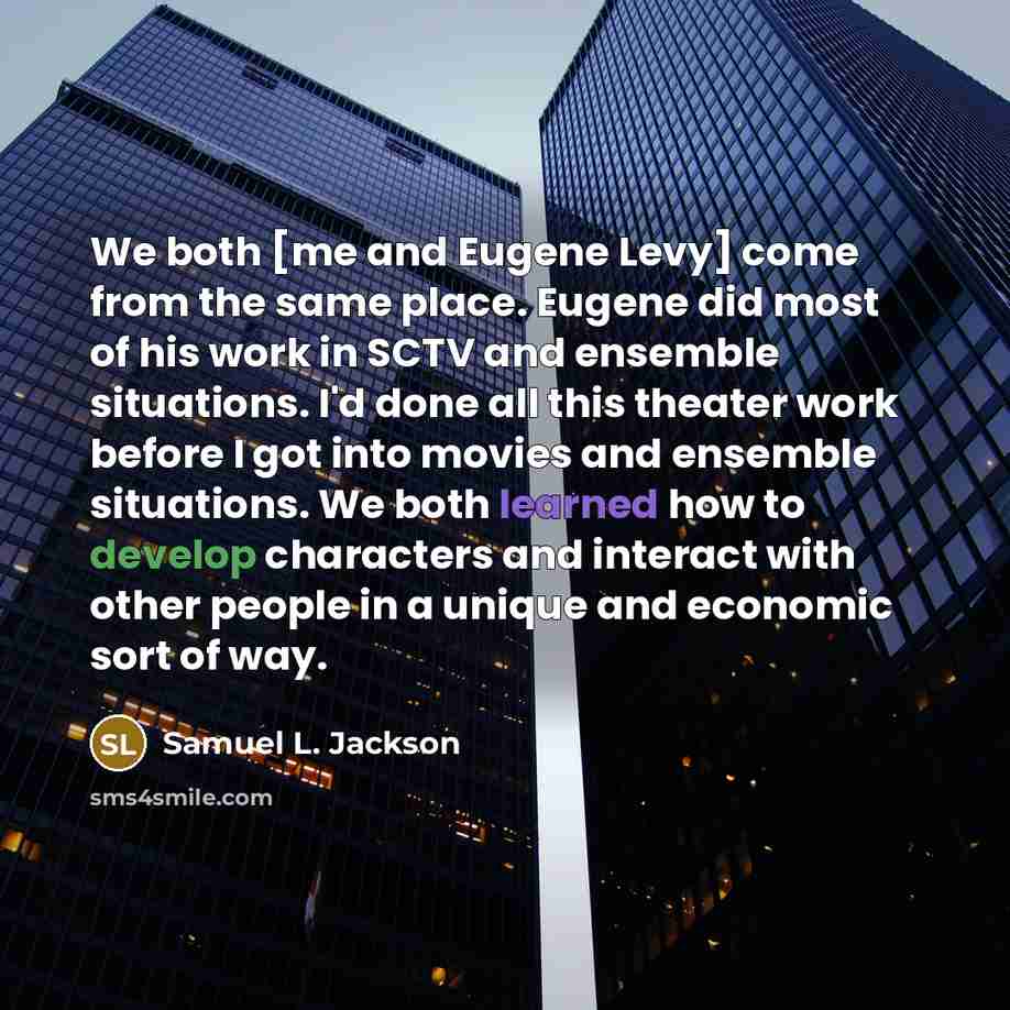 “We both [me and Eugene Levy] come from the same place. Eugene did most of his work in SCTV and ensemble situations. I'd done all this theater work before I got into movies and ensemble situations. We both learned how to develop characters and interact with other people in a unique and economic…” quote by Samuel L. Jackson
