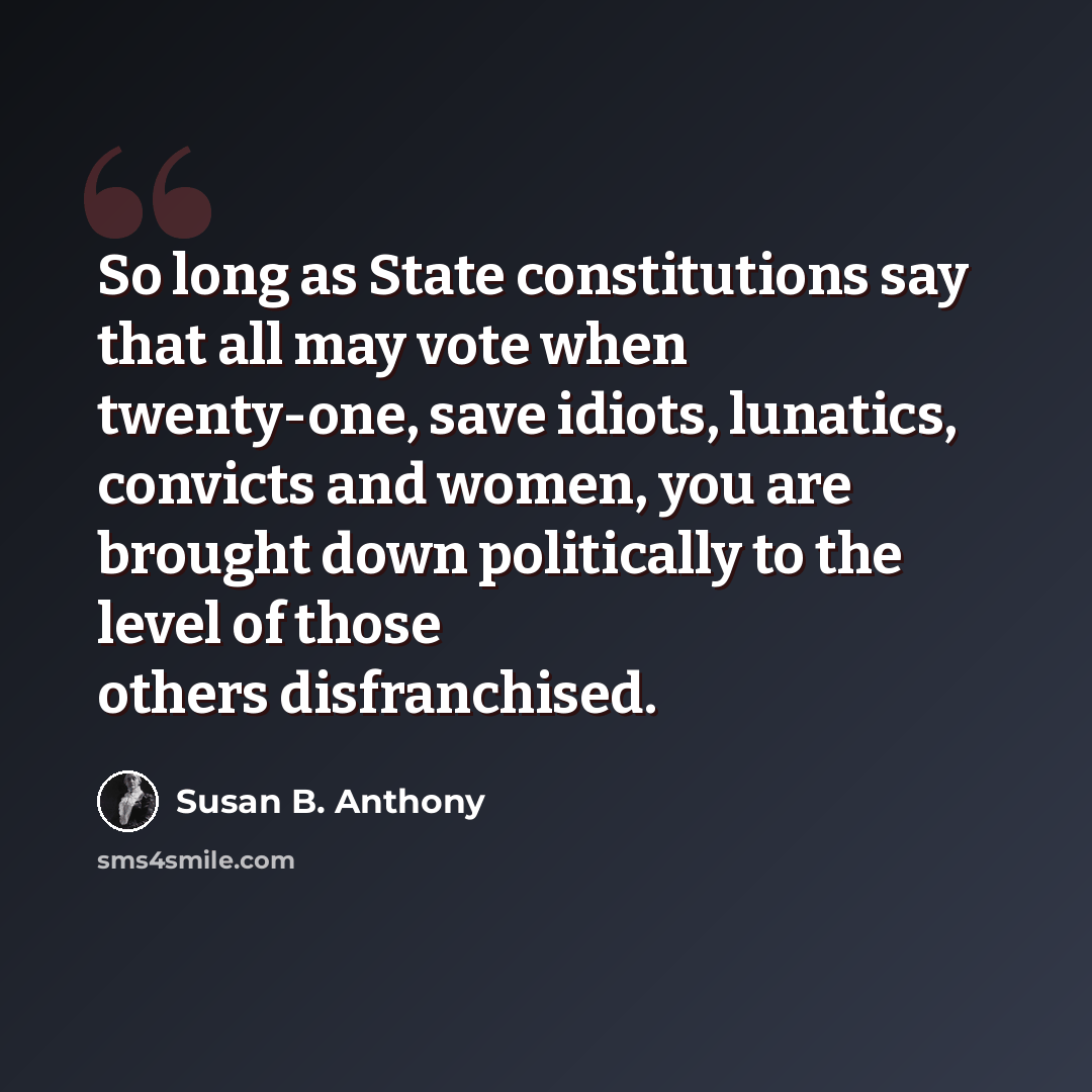 “So long as State constitutions say that all may vote when twenty-one, save idiots, lunatics, convicts and women, you are brought down politically to the level of those others disfranchised.” quote by Susan B. Anthony