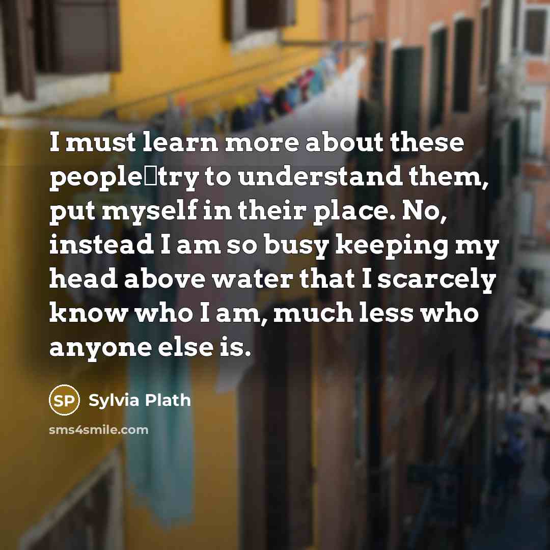 “I must learn more about these people―try to understand them, put myself in their place. No, instead I am so busy keeping my head above water that I scarcely know who I am, much less who anyone else is.” quote by Sylvia Plath