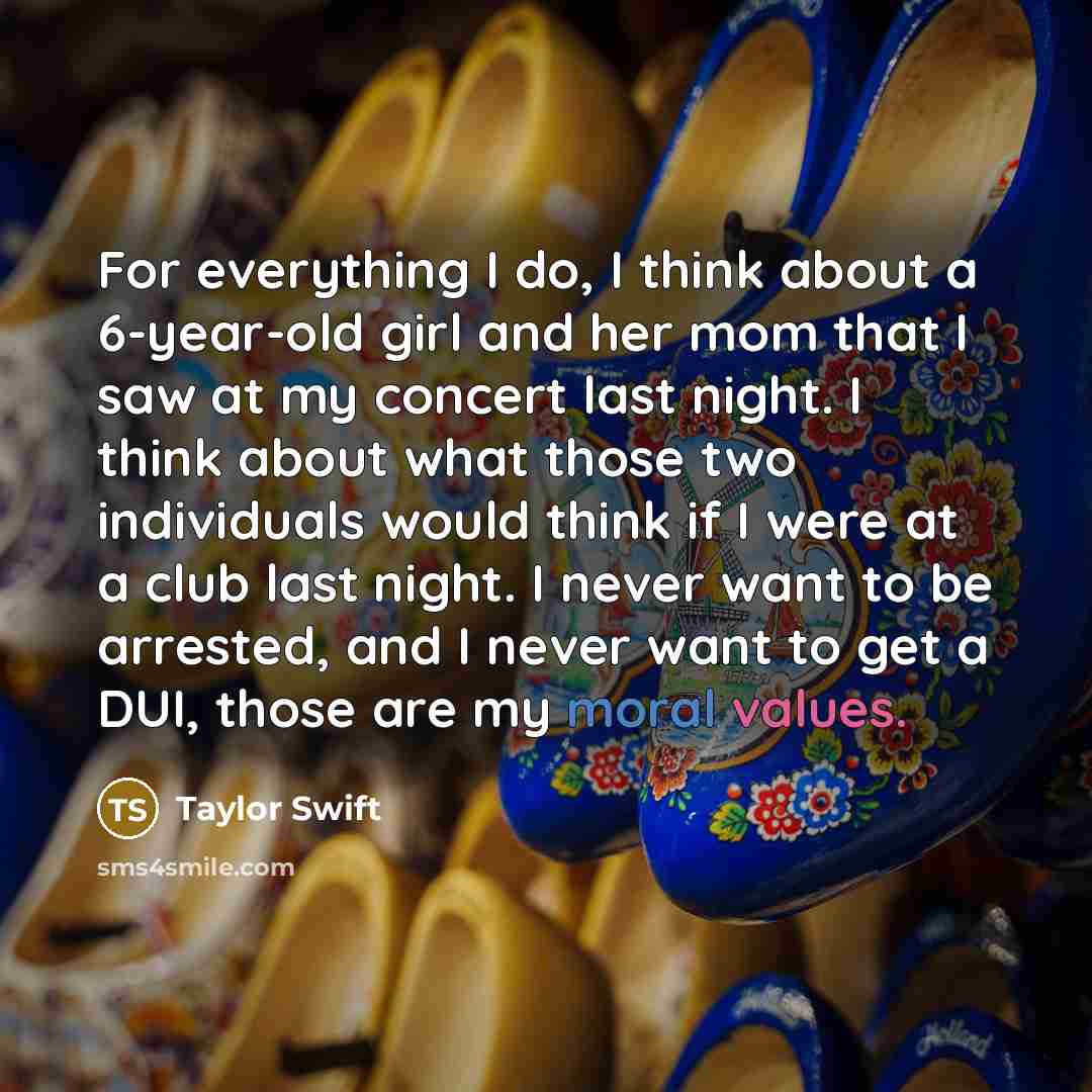 “For everything I do, I think about a 6-year-old girl and her mom that I saw at my concert last night. I think about what those two individuals would think if I were at a club last night. I never want to be arrested, and I never want to get a DUI, those are my moral values.” quote by Taylor Swift
