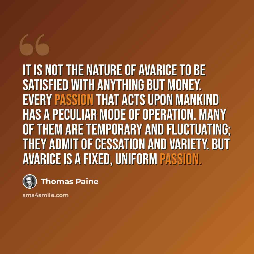 “It is not the nature of avarice to be satisfied with anything but money. Every passion that acts upon mankind has a peculiar mode of operation. Many of them are temporary and fluctuating; they admit of cessation and variety. But avarice is a fixed, uniform passion.” quote by Thomas Paine