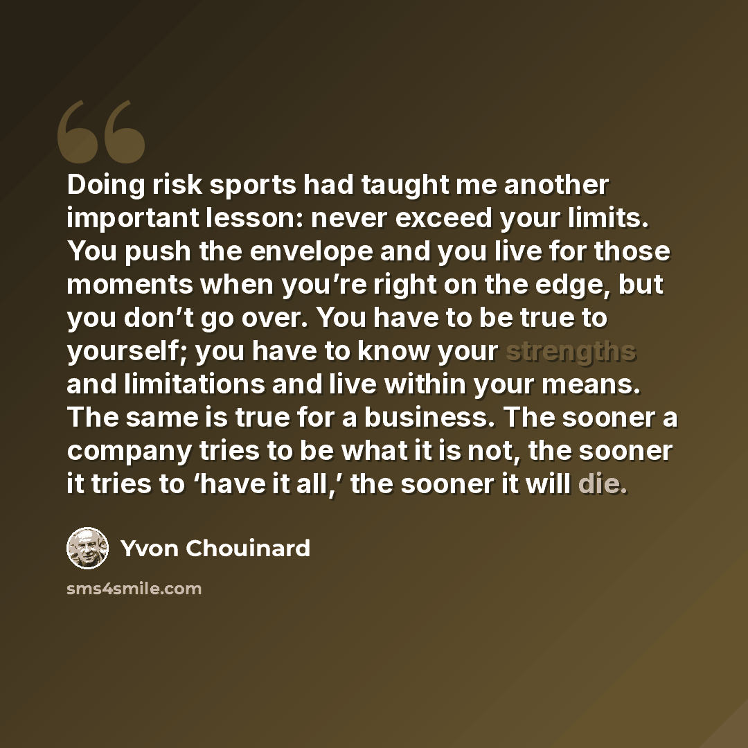 “Doing risk sports had taught me another important lesson: never exceed your limits. You push the envelope and you live for those moments when you’re right on the edge, but you don’t go over. You have to be true to yourself; you have to know your strengths and limitations and live within your…” quote by Yvon Chouinard