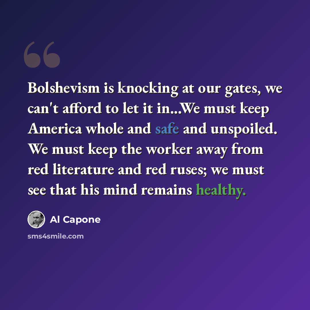 “Bolshevism is knocking at our gates, we can't afford to let it in...We must keep America whole and safe and unspoiled. We must keep the worker away from red literature and red ruses; we must see that his mind remains healthy.” quote by Al Capone