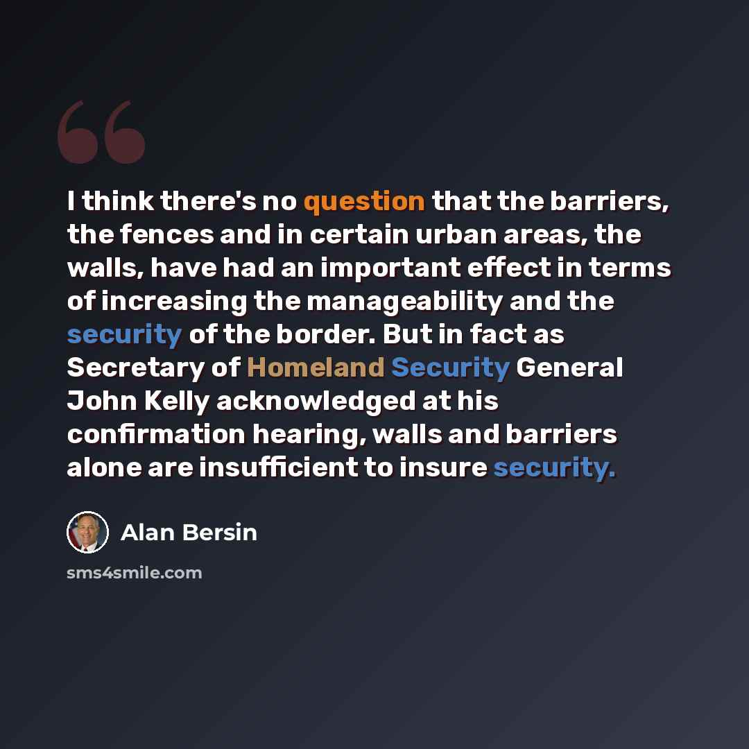 “I think there's no question that the barriers, the fences and in certain urban areas, the walls, have had an important effect in terms of increasing the manageability and the security of the border. But in fact as Secretary of Homeland Security General John Kelly acknowledged at his confirmation…” quote by Alan Bersin