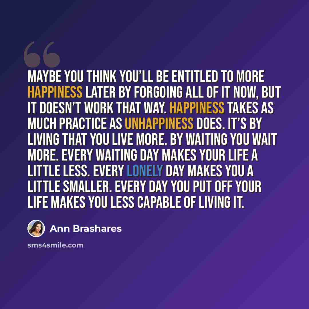 “Maybe you think you’ll be entitled to more happiness later by forgoing all of it now, but it doesn’t work that way. Happiness takes as much practice as unhappiness does. It’s by living that you live more. By waiting you wait more. Every waiting day makes your life a little less. Every lonely day…” quote by Ann Brashares