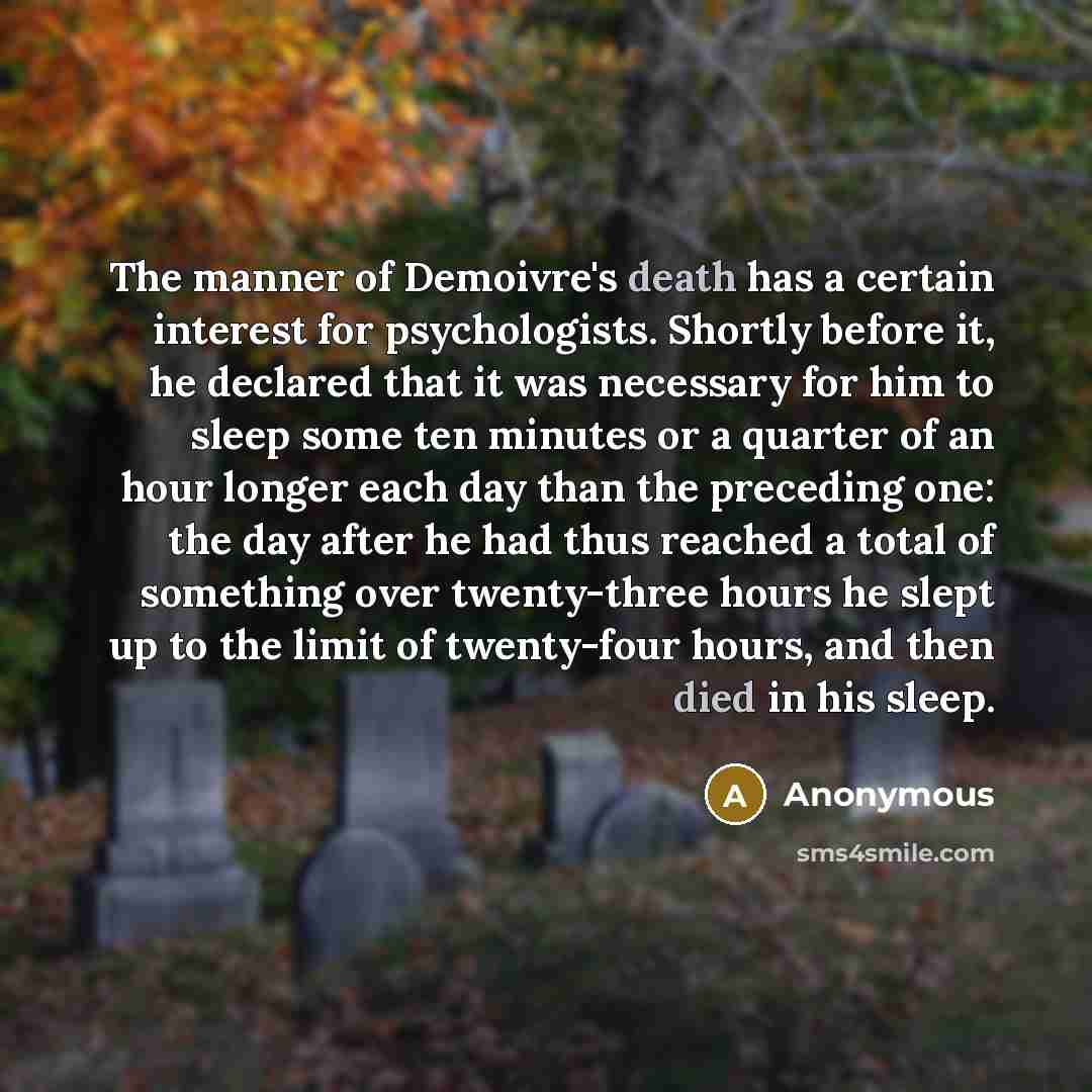 “The manner of Demoivre's death has a certain interest for psychologists. Shortly before it, he declared that it was necessary for him to sleep some ten minutes or a quarter of an hour longer each day than the preceding one: the day after he had thus reached a total of something over twenty-three…” quote by Anonymous