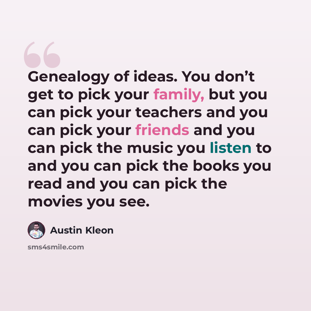 “Genealogy of ideas. You don’t get to pick your family, but you can pick your teachers and you can pick your friends and you can pick the music you listen to and you can pick the books you read and you can pick the movies you see.” quote by Austin Kleon