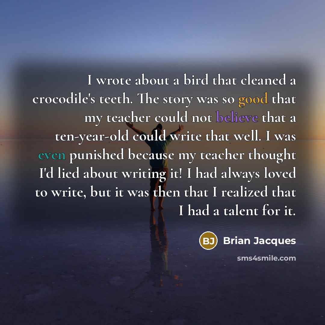 “I wrote about a bird that cleaned a crocodile's teeth. The story was so good that my teacher could not believe that a ten-year-old could write that well. I was even punished because my teacher thought I'd lied about writing it! I had always loved to write, but it was then that I realized that I…” quote by Brian Jacques