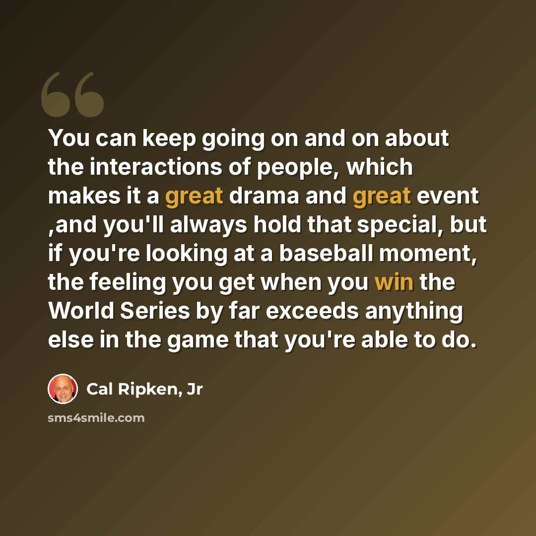 “You can keep going on and on about the interactions of people, which makes it a great drama and great event ,and you'll always hold that special, but if you're looking at a baseball moment, the feeling you get when you win the World Series by far exceeds anything else in the game that you're able…” quote by Cal Ripken, Jr